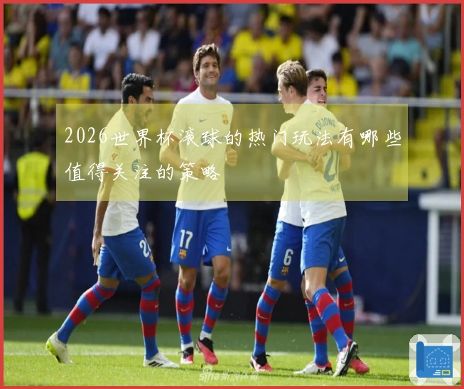 2026世界杯滚球的热门玩法有哪些值得关注的策略